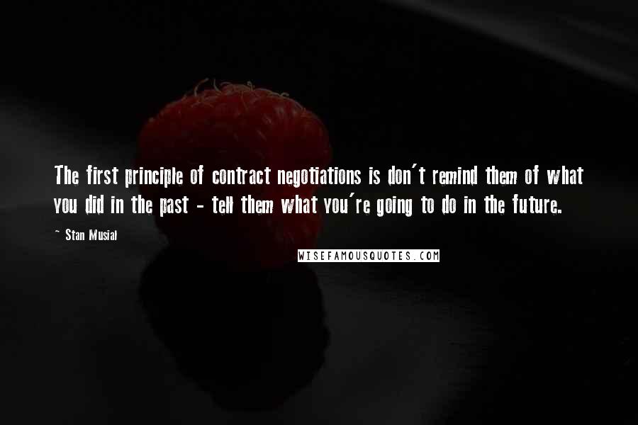 Stan Musial Quotes: The first principle of contract negotiations is don't remind them of what you did in the past - tell them what you're going to do in the future.