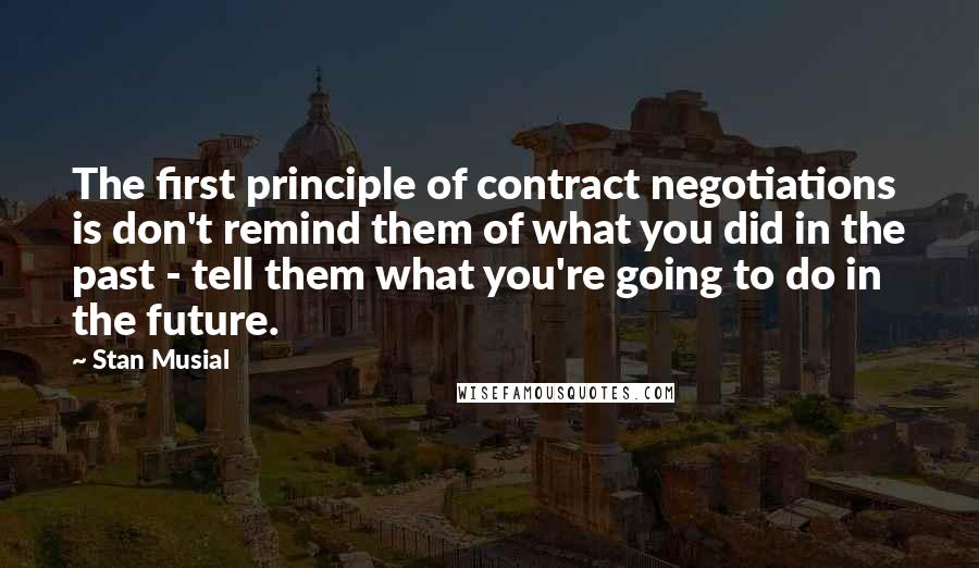 Stan Musial Quotes: The first principle of contract negotiations is don't remind them of what you did in the past - tell them what you're going to do in the future.