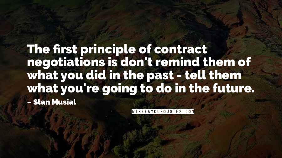 Stan Musial Quotes: The first principle of contract negotiations is don't remind them of what you did in the past - tell them what you're going to do in the future.
