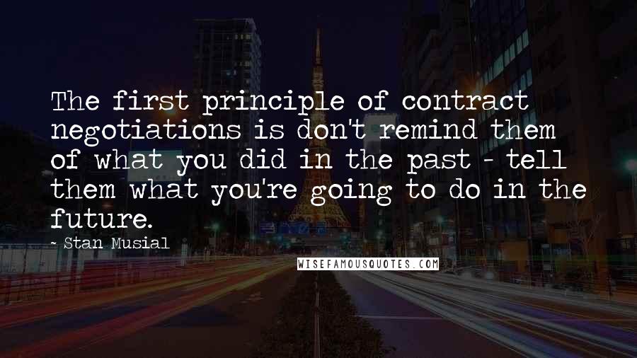 Stan Musial Quotes: The first principle of contract negotiations is don't remind them of what you did in the past - tell them what you're going to do in the future.