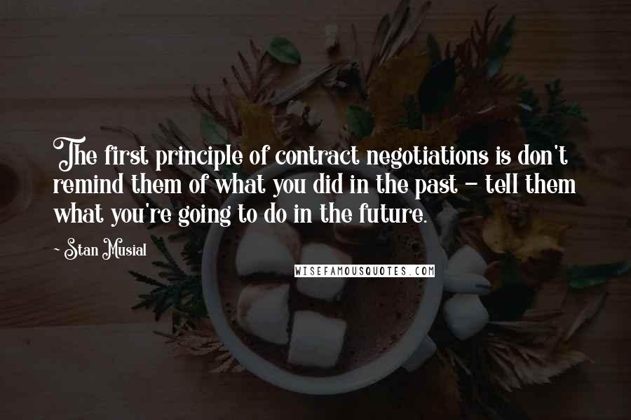 Stan Musial Quotes: The first principle of contract negotiations is don't remind them of what you did in the past - tell them what you're going to do in the future.