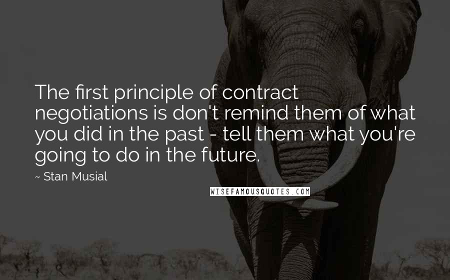 Stan Musial Quotes: The first principle of contract negotiations is don't remind them of what you did in the past - tell them what you're going to do in the future.