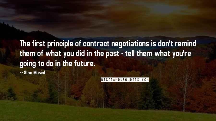 Stan Musial Quotes: The first principle of contract negotiations is don't remind them of what you did in the past - tell them what you're going to do in the future.