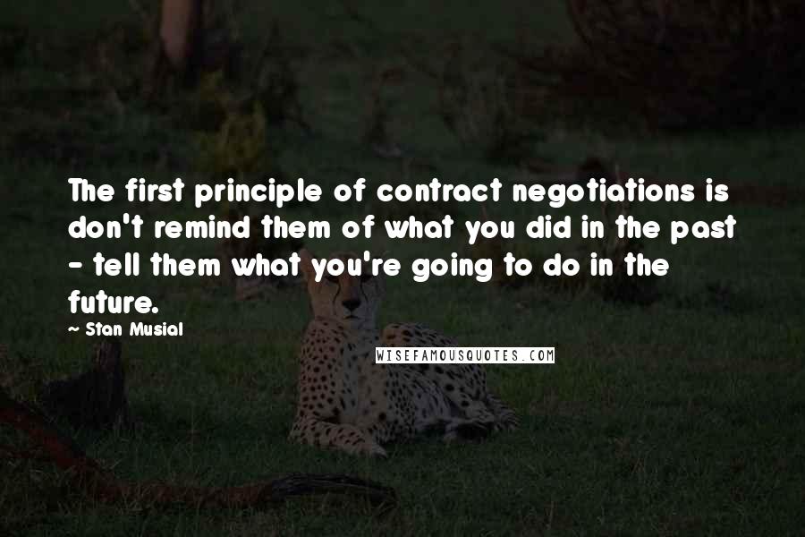 Stan Musial Quotes: The first principle of contract negotiations is don't remind them of what you did in the past - tell them what you're going to do in the future.