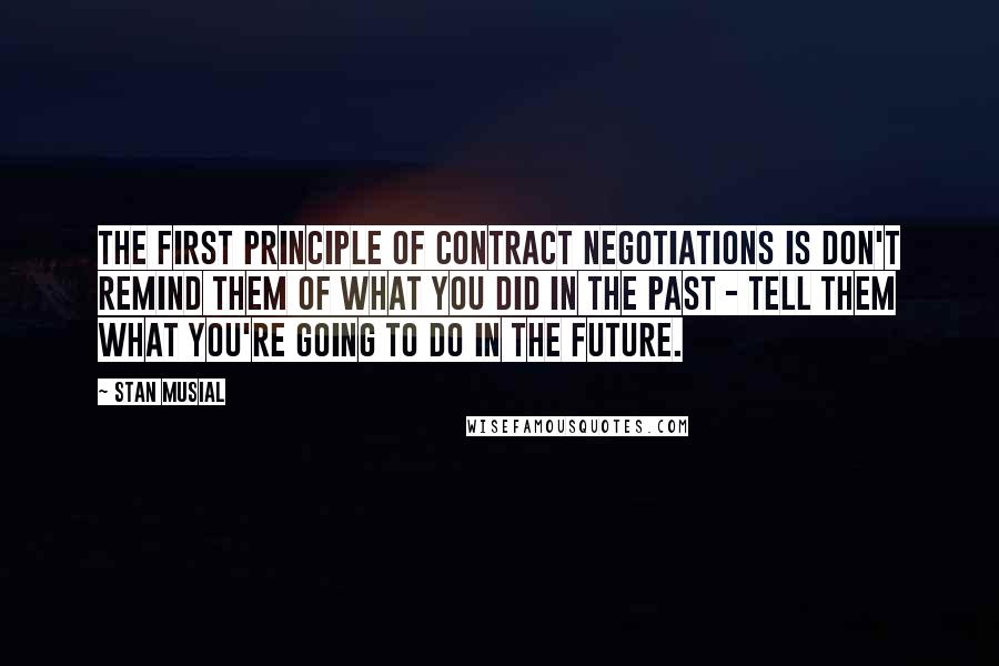 Stan Musial Quotes: The first principle of contract negotiations is don't remind them of what you did in the past - tell them what you're going to do in the future.