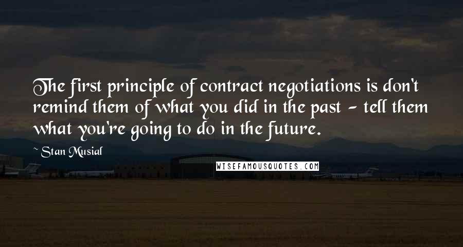 Stan Musial Quotes: The first principle of contract negotiations is don't remind them of what you did in the past - tell them what you're going to do in the future.