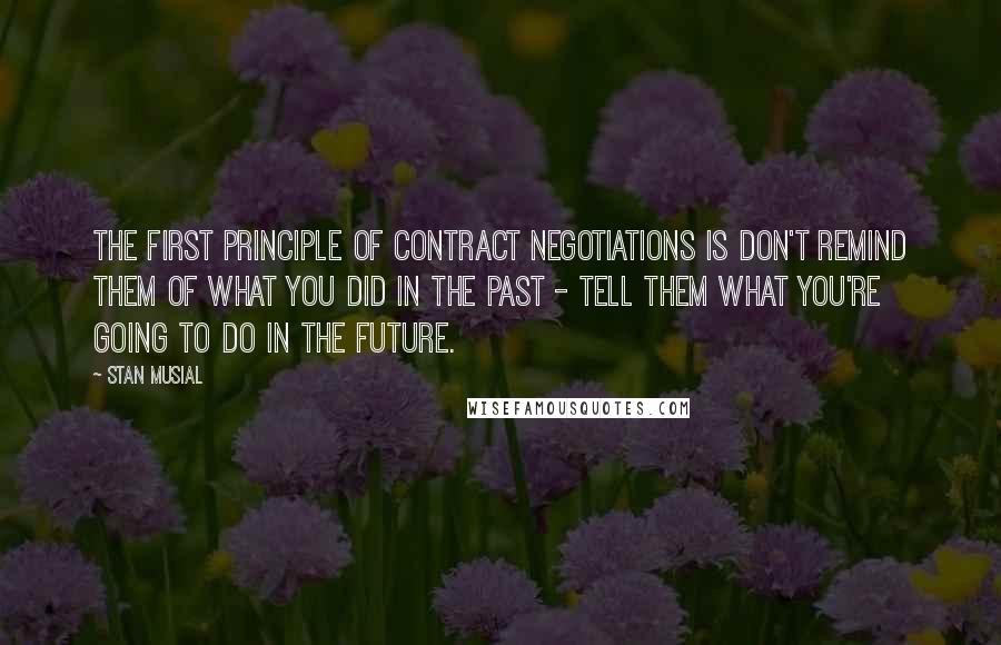 Stan Musial Quotes: The first principle of contract negotiations is don't remind them of what you did in the past - tell them what you're going to do in the future.