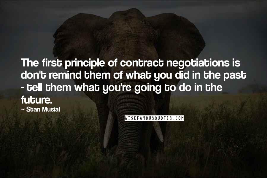 Stan Musial Quotes: The first principle of contract negotiations is don't remind them of what you did in the past - tell them what you're going to do in the future.