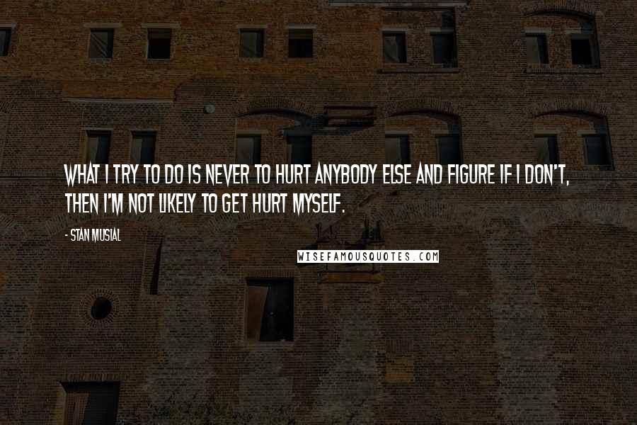 Stan Musial Quotes: What I try to do is never to hurt anybody else and figure if I don't, then I'm not likely to get hurt myself.
