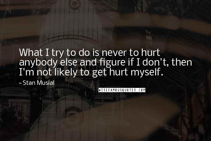 Stan Musial Quotes: What I try to do is never to hurt anybody else and figure if I don't, then I'm not likely to get hurt myself.