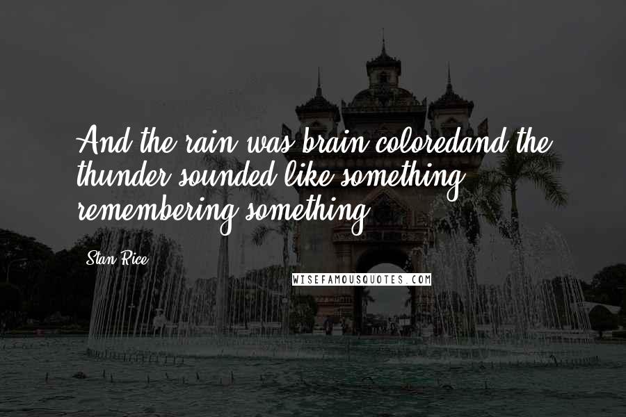 Stan Rice Quotes: And the rain was brain coloredand the thunder sounded like something remembering something.