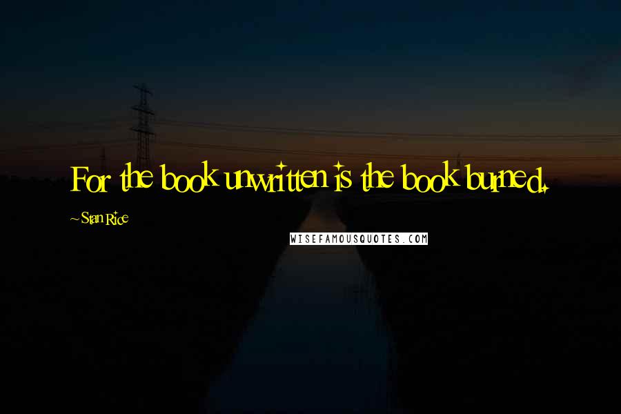 Stan Rice Quotes: For the book unwritten is the book burned.