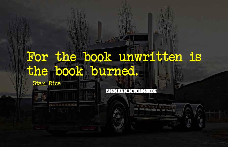 Stan Rice Quotes: For the book unwritten is the book burned.