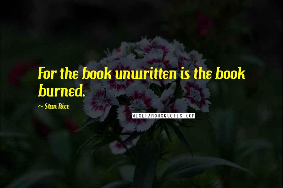 Stan Rice Quotes: For the book unwritten is the book burned.