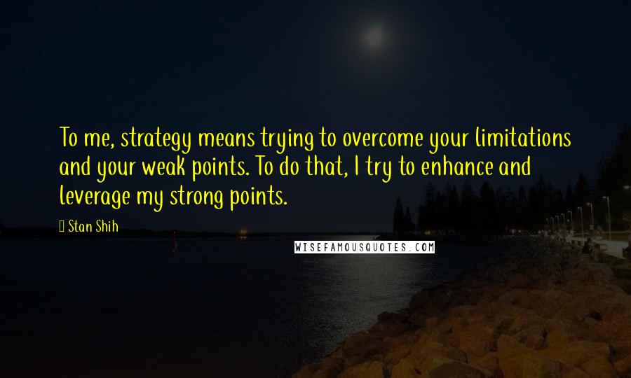 Stan Shih Quotes: To me, strategy means trying to overcome your limitations and your weak points. To do that, I try to enhance and leverage my strong points.