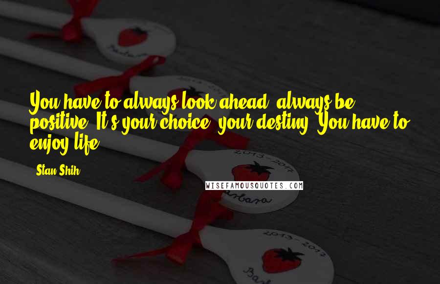 Stan Shih Quotes: You have to always look ahead, always be positive. It's your choice, your destiny. You have to enjoy life.