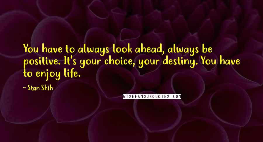 Stan Shih Quotes: You have to always look ahead, always be positive. It's your choice, your destiny. You have to enjoy life.