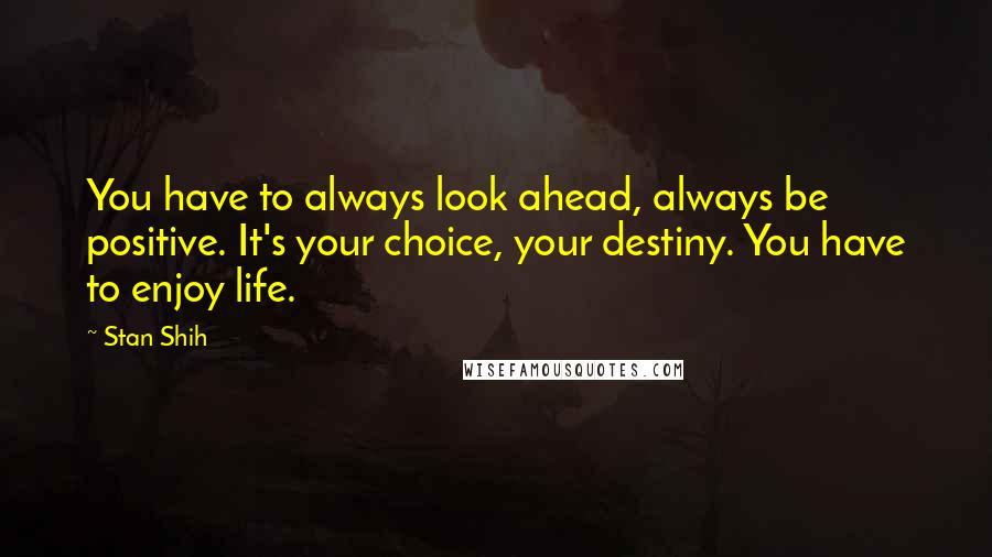 Stan Shih Quotes: You have to always look ahead, always be positive. It's your choice, your destiny. You have to enjoy life.