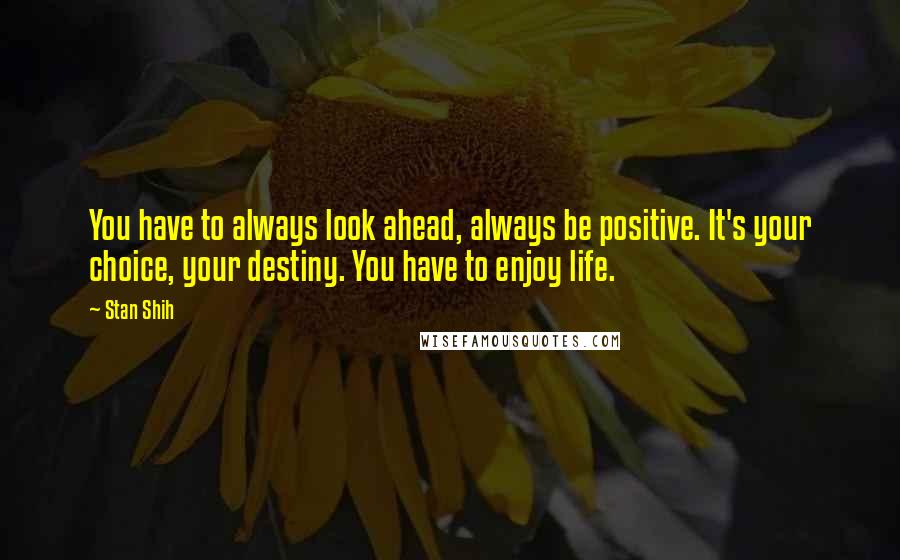 Stan Shih Quotes: You have to always look ahead, always be positive. It's your choice, your destiny. You have to enjoy life.