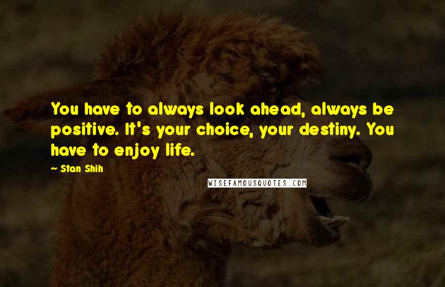 Stan Shih Quotes: You have to always look ahead, always be positive. It's your choice, your destiny. You have to enjoy life.