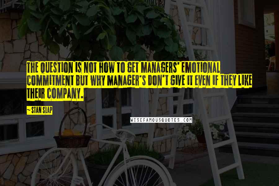 Stan Slap Quotes: The question is not how to get managers' emotional commitment but why manager's don't give it even if they like their company.