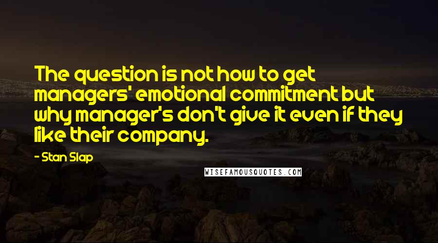Stan Slap Quotes: The question is not how to get managers' emotional commitment but why manager's don't give it even if they like their company.