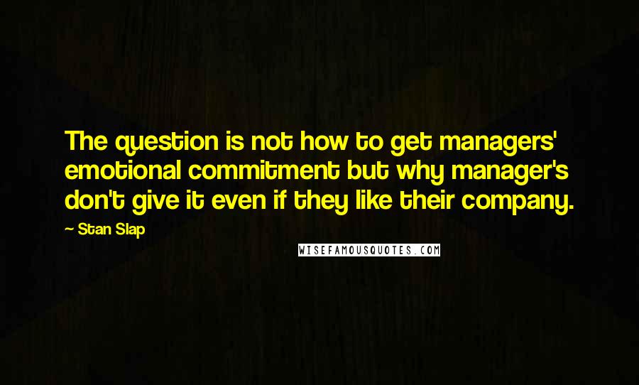 Stan Slap Quotes: The question is not how to get managers' emotional commitment but why manager's don't give it even if they like their company.