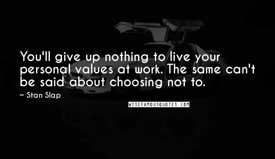 Stan Slap Quotes: You'll give up nothing to live your personal values at work. The same can't be said about choosing not to.