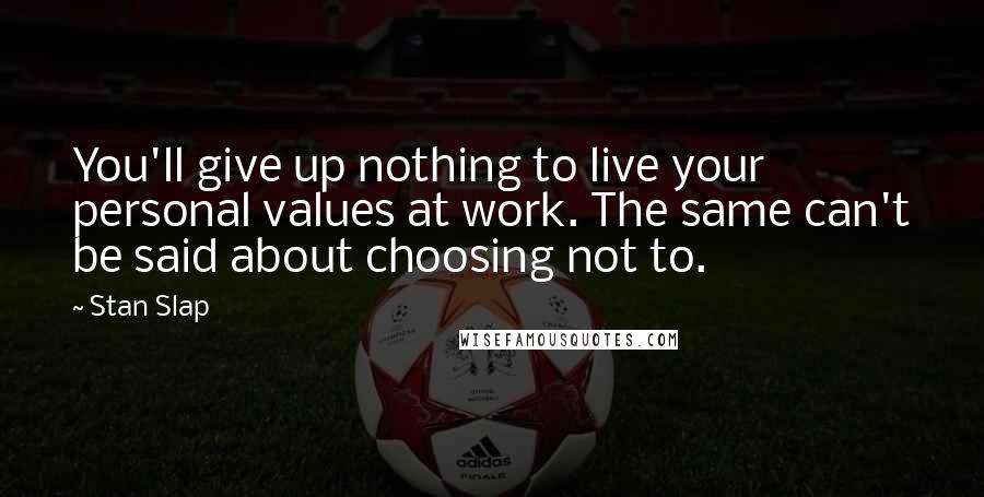 Stan Slap Quotes: You'll give up nothing to live your personal values at work. The same can't be said about choosing not to.