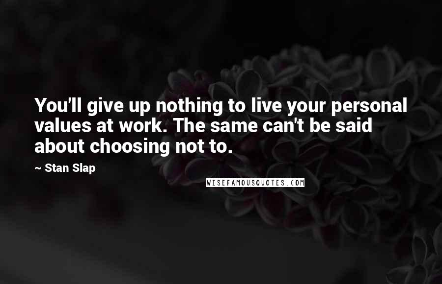 Stan Slap Quotes: You'll give up nothing to live your personal values at work. The same can't be said about choosing not to.