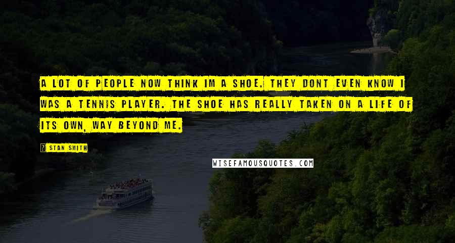 Stan Smith Quotes: A lot of people now think Im a shoe. They dont even know I was a tennis player. The shoe has really taken on a life of its own, way beyond me.