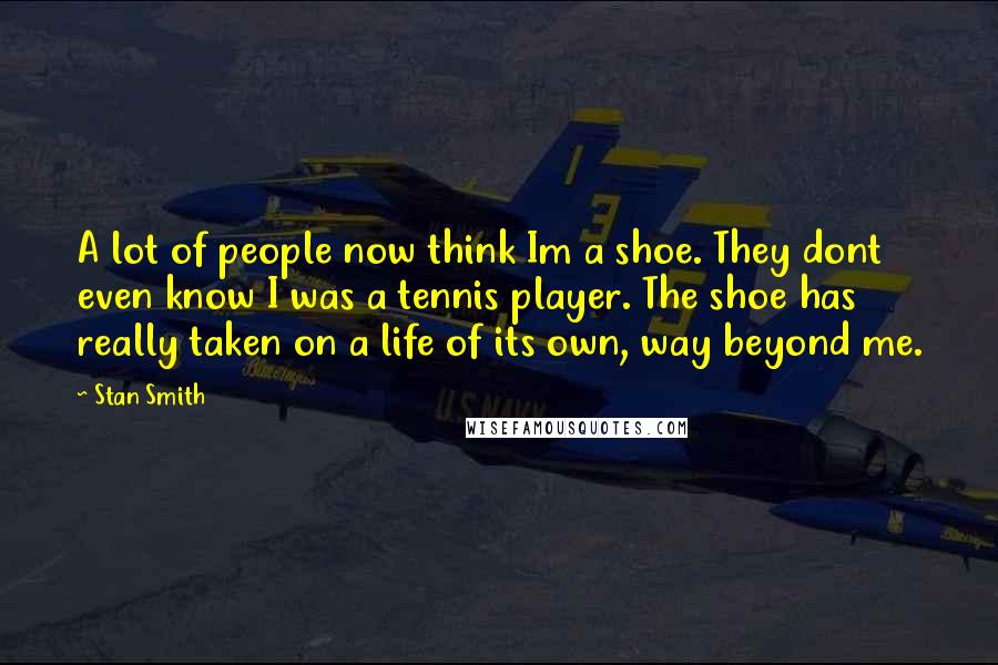 Stan Smith Quotes: A lot of people now think Im a shoe. They dont even know I was a tennis player. The shoe has really taken on a life of its own, way beyond me.