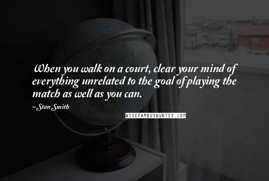 Stan Smith Quotes: When you walk on a court, clear your mind of everything unrelated to the goal of playing the match as well as you can.
