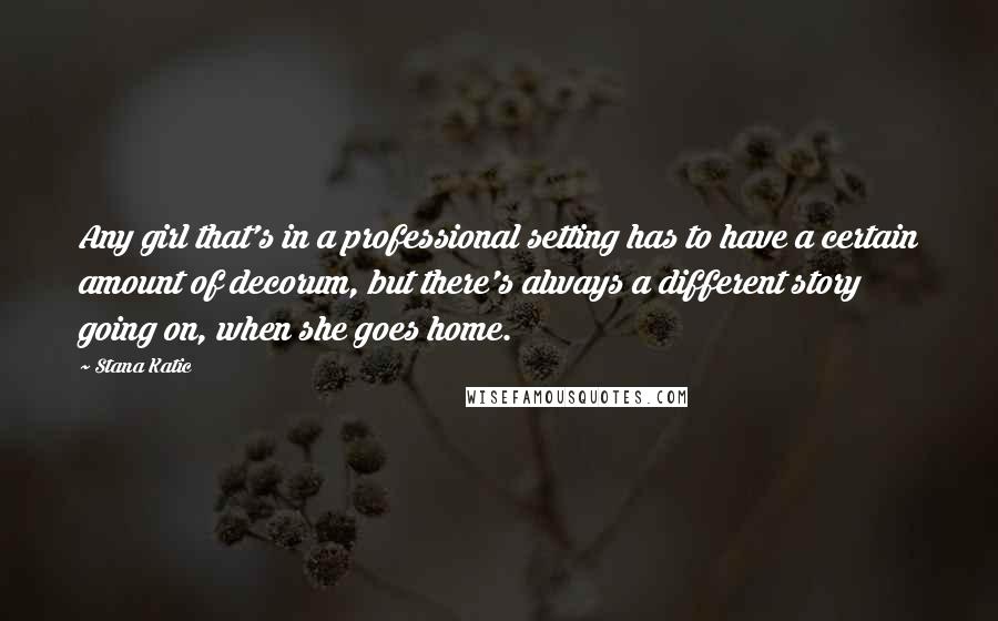 Stana Katic Quotes: Any girl that's in a professional setting has to have a certain amount of decorum, but there's always a different story going on, when she goes home.