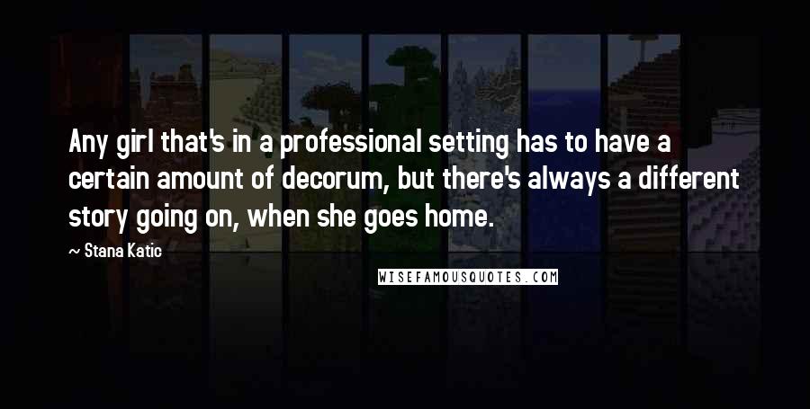 Stana Katic Quotes: Any girl that's in a professional setting has to have a certain amount of decorum, but there's always a different story going on, when she goes home.