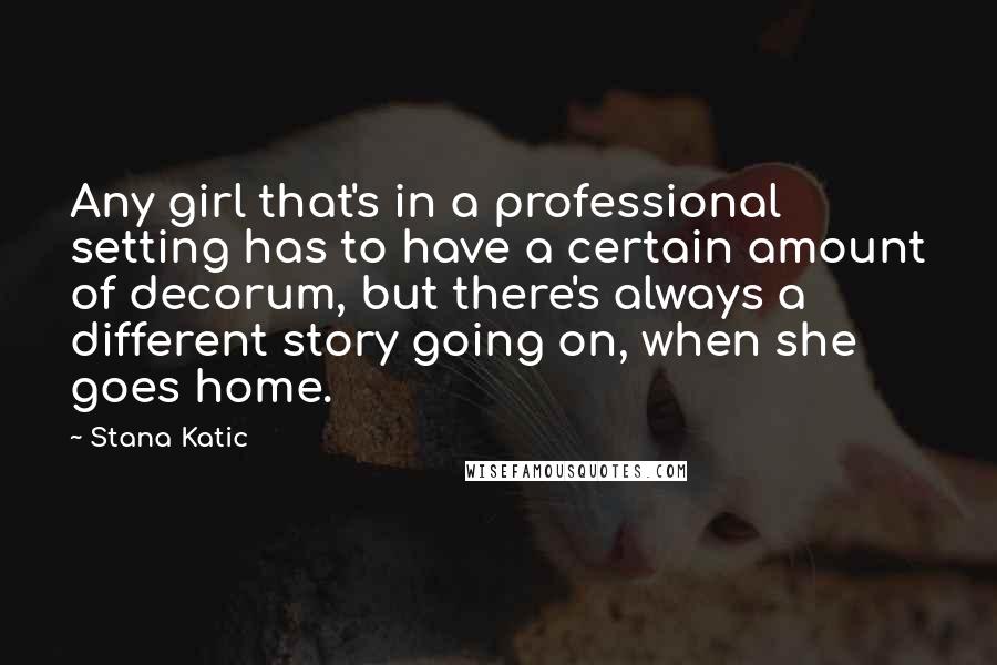 Stana Katic Quotes: Any girl that's in a professional setting has to have a certain amount of decorum, but there's always a different story going on, when she goes home.