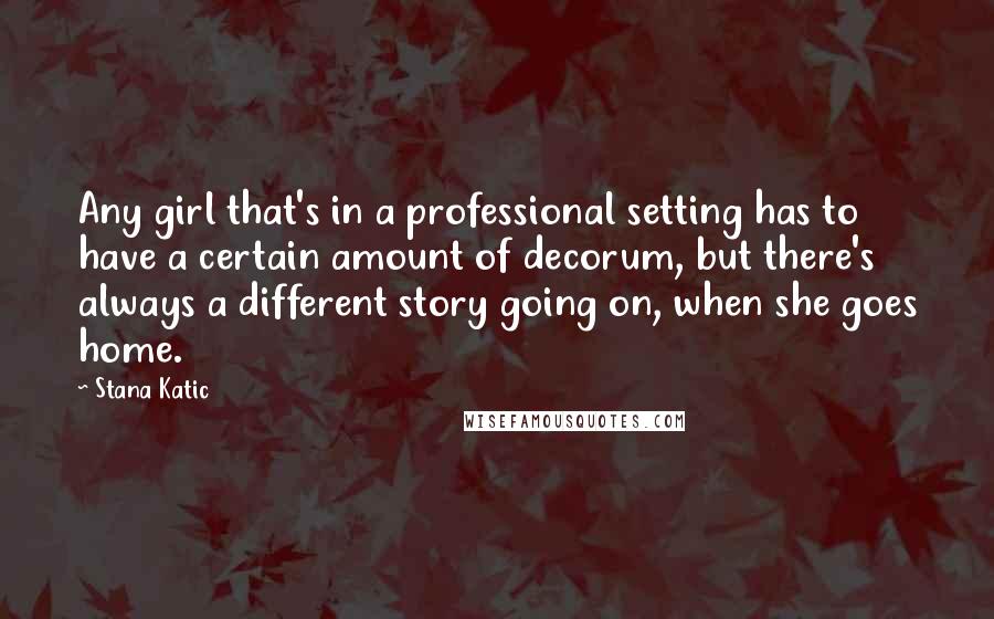 Stana Katic Quotes: Any girl that's in a professional setting has to have a certain amount of decorum, but there's always a different story going on, when she goes home.