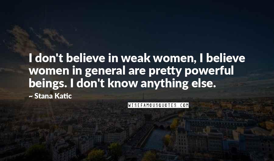 Stana Katic Quotes: I don't believe in weak women, I believe women in general are pretty powerful beings. I don't know anything else.