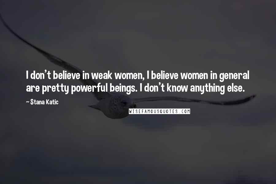 Stana Katic Quotes: I don't believe in weak women, I believe women in general are pretty powerful beings. I don't know anything else.