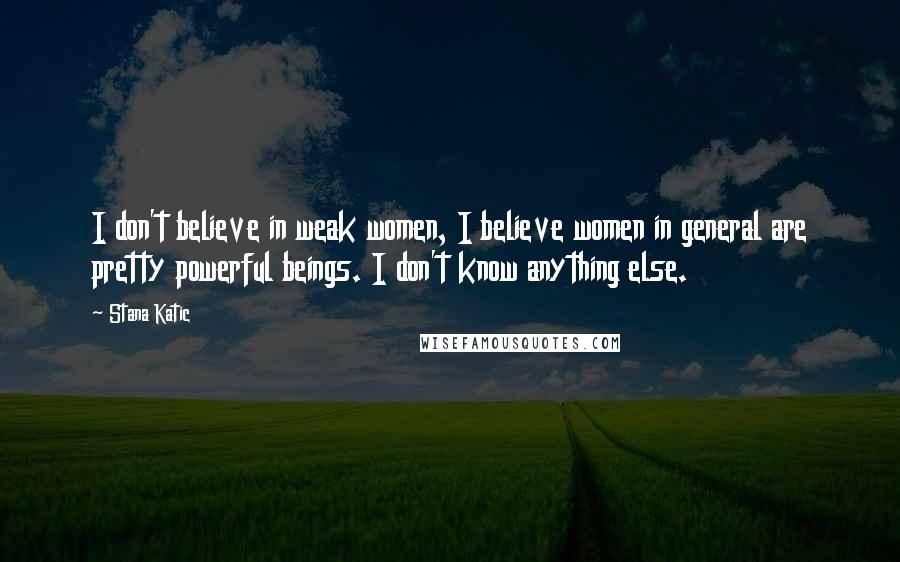 Stana Katic Quotes: I don't believe in weak women, I believe women in general are pretty powerful beings. I don't know anything else.