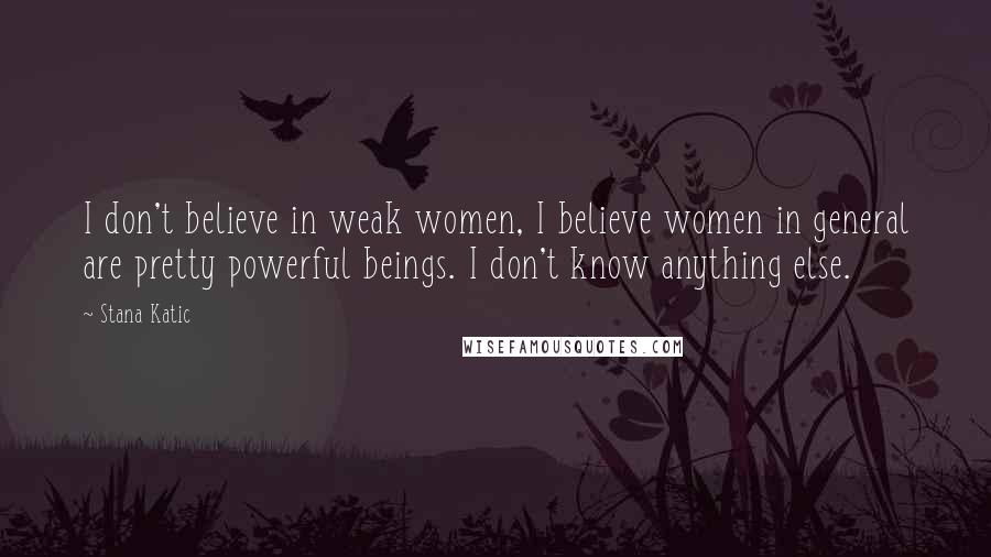 Stana Katic Quotes: I don't believe in weak women, I believe women in general are pretty powerful beings. I don't know anything else.