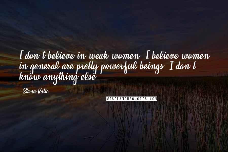 Stana Katic Quotes: I don't believe in weak women, I believe women in general are pretty powerful beings. I don't know anything else.