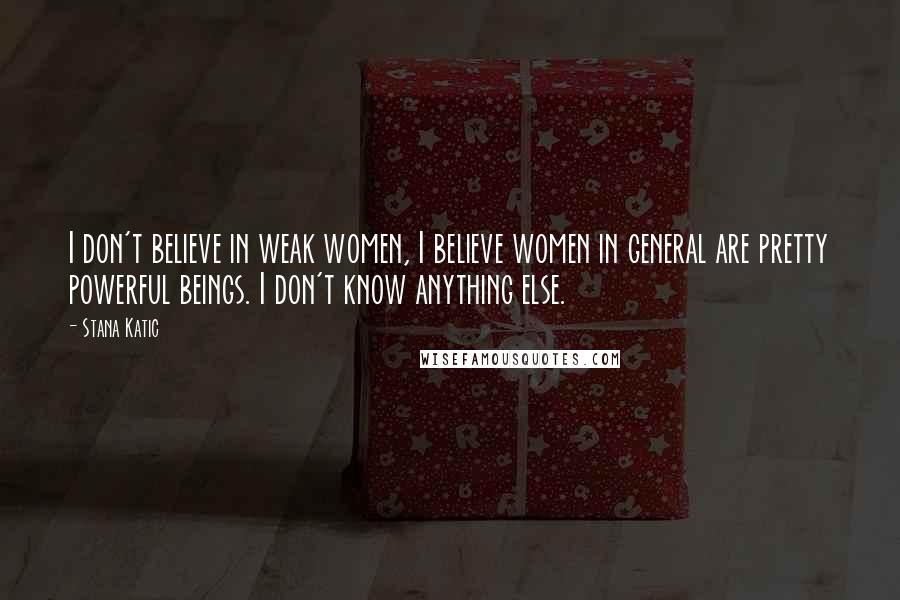 Stana Katic Quotes: I don't believe in weak women, I believe women in general are pretty powerful beings. I don't know anything else.