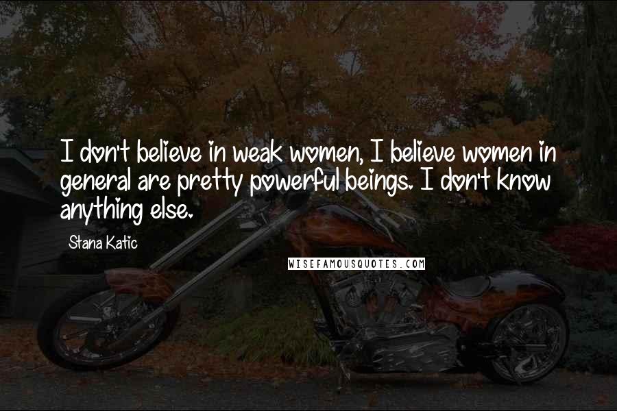 Stana Katic Quotes: I don't believe in weak women, I believe women in general are pretty powerful beings. I don't know anything else.