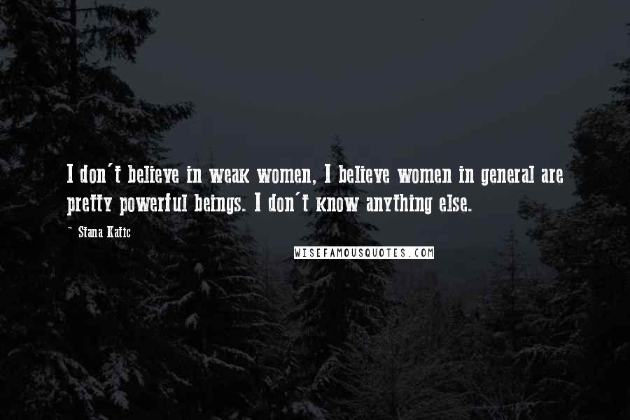 Stana Katic Quotes: I don't believe in weak women, I believe women in general are pretty powerful beings. I don't know anything else.