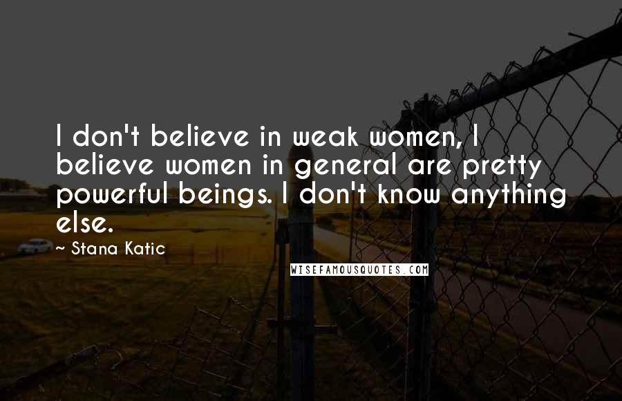 Stana Katic Quotes: I don't believe in weak women, I believe women in general are pretty powerful beings. I don't know anything else.