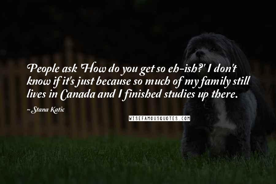 Stana Katic Quotes: People ask 'How do you get so eh-ish?' I don't know if it's just because so much of my family still lives in Canada and I finished studies up there.
