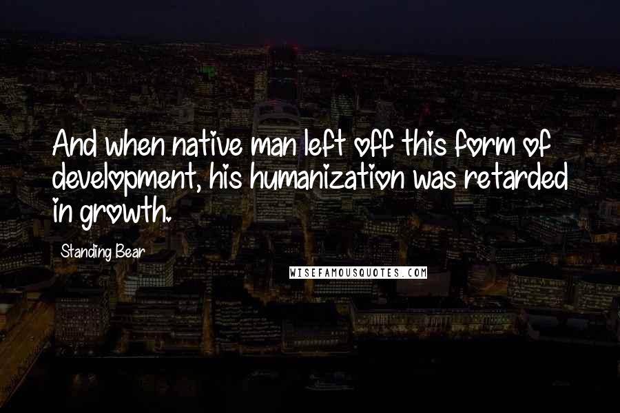 Standing Bear Quotes: And when native man left off this form of development, his humanization was retarded in growth.