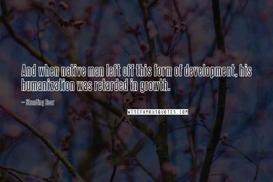 Standing Bear Quotes: And when native man left off this form of development, his humanization was retarded in growth.