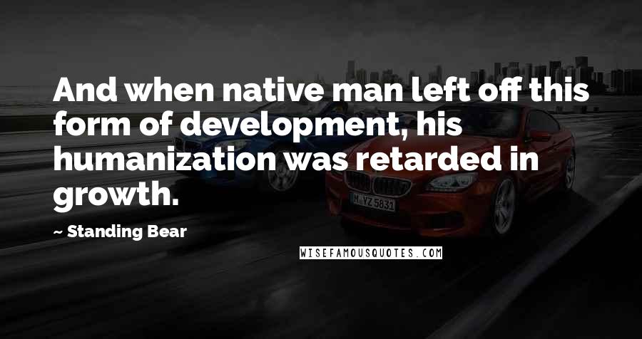 Standing Bear Quotes: And when native man left off this form of development, his humanization was retarded in growth.